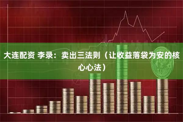 大连配资 李录：卖出三法则（让收益落袋为安的核心心法）
