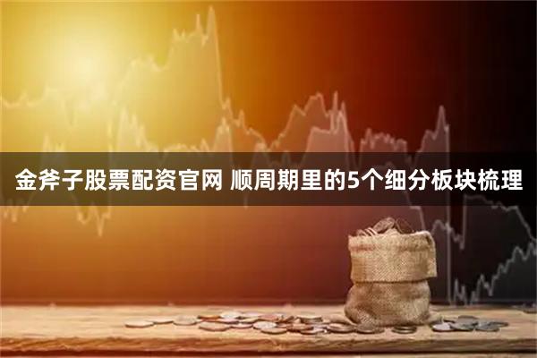 金斧子股票配资官网 顺周期里的5个细分板块梳理