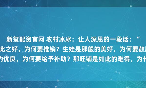 新玺配资官网 农村冰冰：让人深思的一段话：“你发现了吗，那保险如此之好，为何要推销？生娃是那般的美好，为何要鼓励？新能源如此的优良，为何要给予补助？那旺铺是如此的难得，为什么要转让？” 锣鼓喧天处，常藏着说不...