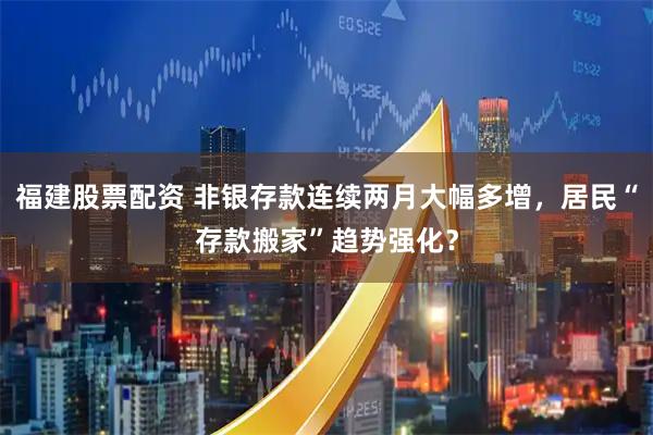 福建股票配资 非银存款连续两月大幅多增，居民“存款搬家”趋势强化？