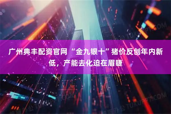 广州典丰配资官网 “金九银十”猪价反创年内新低，产能去化迫在眉睫