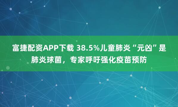 富捷配资APP下载 38.5%儿童肺炎“元凶”是肺炎球菌，专家呼吁强化疫苗预防