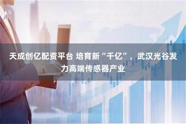 天成创亿配资平台 培育新“千亿”，武汉光谷发力高端传感器产业