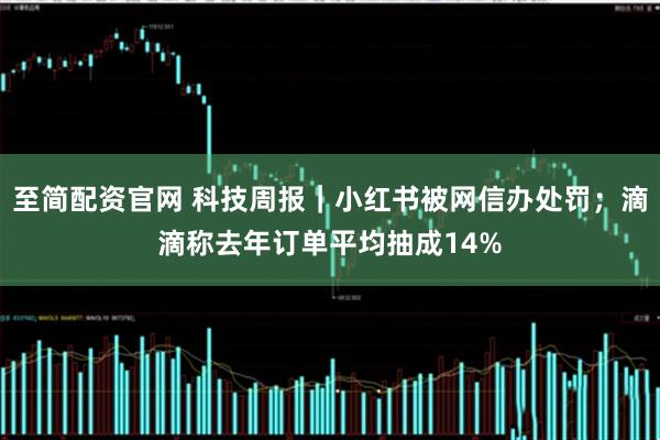 至简配资官网 科技周报｜小红书被网信办处罚；滴滴称去年订单平均抽成14%
