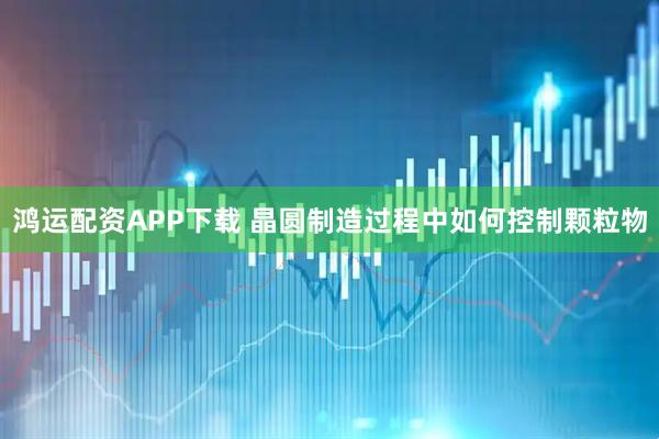 鸿运配资APP下载 晶圆制造过程中如何控制颗粒物