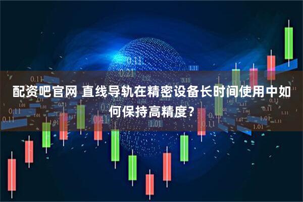 配资吧官网 直线导轨在精密设备长时间使用中如何保持高精度？