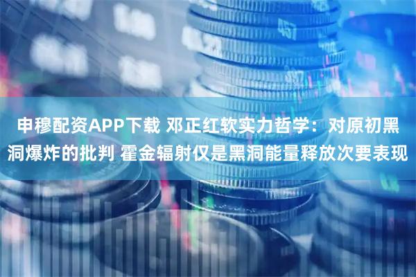 申穆配资APP下载 邓正红软实力哲学：对原初黑洞爆炸的批判 霍金辐射仅是黑洞能量释放次要表现