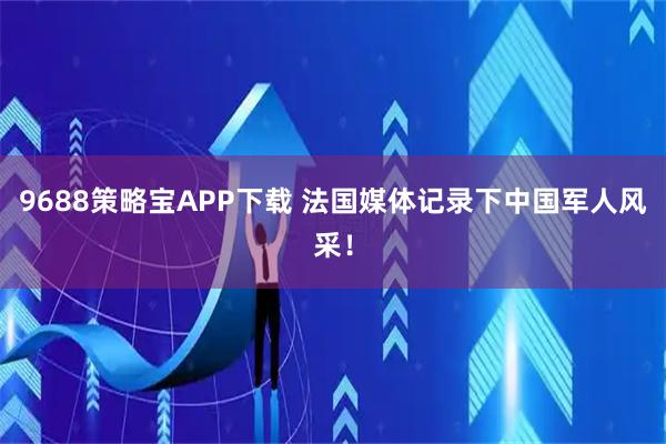 9688策略宝APP下载 法国媒体记录下中国军人风采！