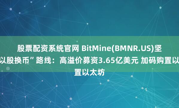 股票配资系统官网 BitMine(BMNR.US)坚定“以股换币”路线：高溢价募资3.65亿美元 加码购置以太坊