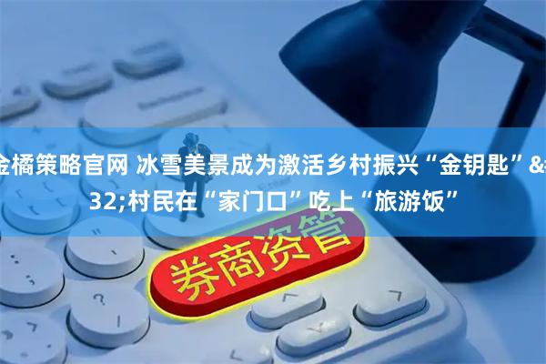 金橘策略官网 冰雪美景成为激活乡村振兴“金钥匙” 村民在“家门口”吃上“旅游饭”