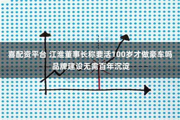 喜配资平台 江淮董事长称要活100岁才做豪车吗 品牌建设无需百年沉淀