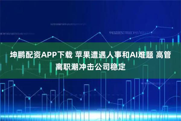 坤鹏配资APP下载 苹果遭遇人事和AI难题 高管离职潮冲击公司稳定