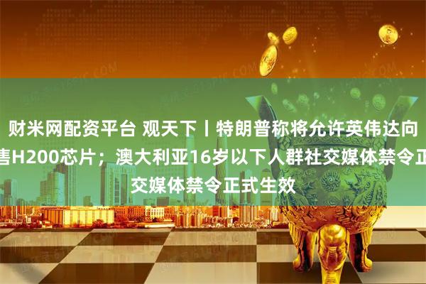 财米网配资平台 观天下丨特朗普称将允许英伟达向中国出售H200芯片；澳大利亚16岁以下人群社交媒体禁令正式生效