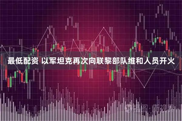 最低配资 以军坦克再次向联黎部队维和人员开火