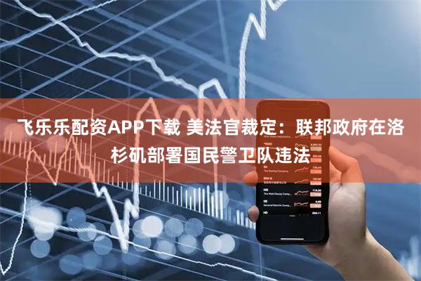 飞乐乐配资APP下载 美法官裁定：联邦政府在洛杉矶部署国民警卫队违法