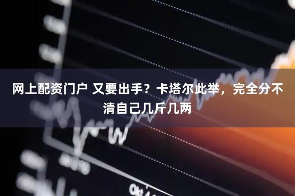 网上配资门户 又要出手?卡塔尔此举,完全分不清自己几斤几两