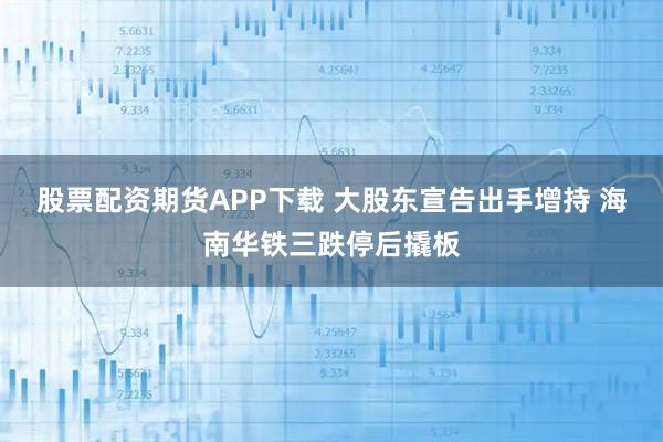 股票配资期货APP下载 大股东宣告出手增持 海南华铁三跌停后撬板