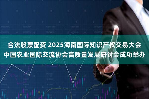 合法股票配资 2025海南国际知识产权交易大会中国农业国际交流协会高质量发展研讨会成功举办