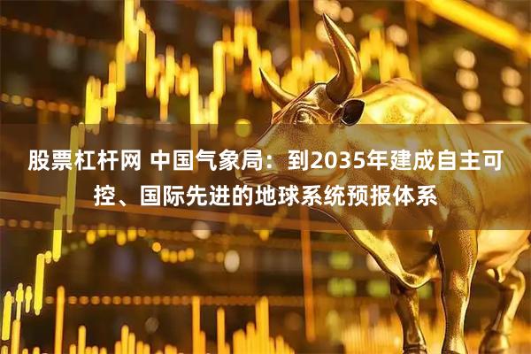 股票杠杆网 中国气象局：到2035年建成自主可控、国际先进的地球系统预报体系