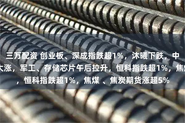 三万配资 创业板、深成指跌超1%，沐曦下跌，中金、东兴、信达证券大涨，军工、存储芯片午后拉升，恒科指跌超1%，焦煤 、焦炭期货涨超5%