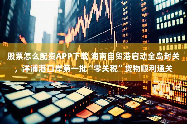 股票怎么配资APP下载 海南自贸港启动全岛封关，洋浦港口岸第一批“零关税”货物顺利通关