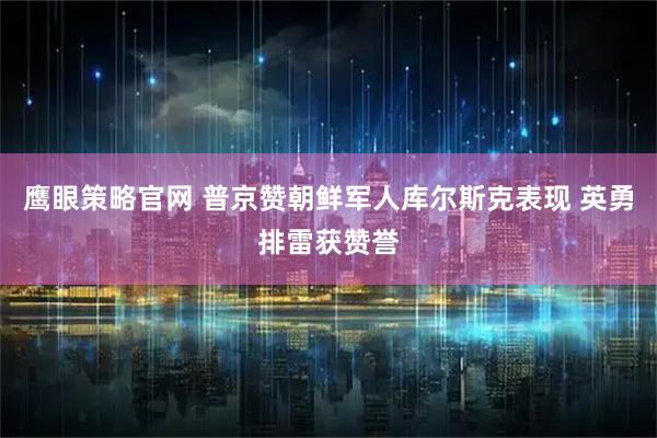 鹰眼策略官网 普京赞朝鲜军人库尔斯克表现 英勇排雷获赞誉