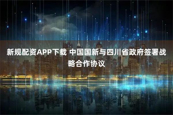 新规配资APP下载 中国国新与四川省政府签署战略合作协议