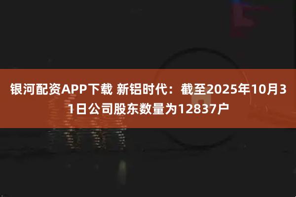 银河配资APP下载 新铝时代：截至2025年10月31日公司股东数量为12837户