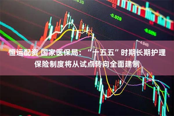 恒运配资 国家医保局：“十五五”时期长期护理保险制度将从试点转向全面建制