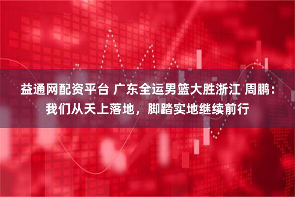 益通网配资平台 广东全运男篮大胜浙江 周鹏：我们从天上落地，脚踏实地继续前行