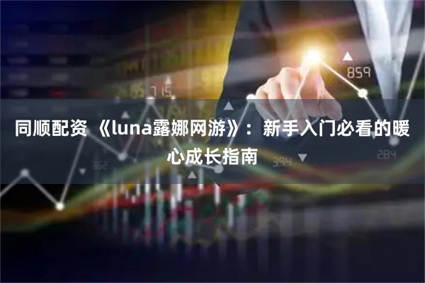 同顺配资 《luna露娜网游》：新手入门必看的暖心成长指南