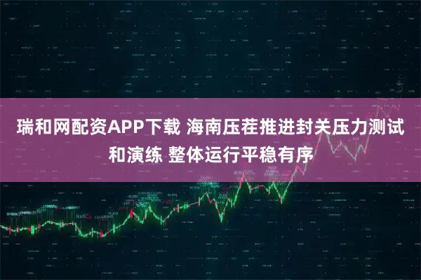 瑞和网配资APP下载 海南压茬推进封关压力测试和演练 整体运行平稳有序