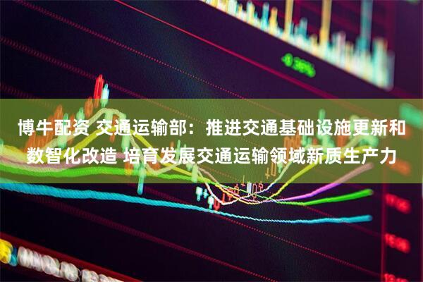 博牛配资 交通运输部：推进交通基础设施更新和数智化改造 培育发展交通运输领域新质生产力