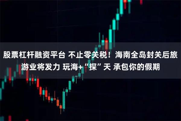 股票杠杆融资平台 不止零关税！海南全岛封关后旅游业将发力 玩海+“探”天 承包你的假期