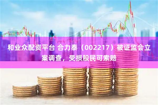 和业众配资平台 合力泰（002217）被证监会立案调查，受损股民可索赔
