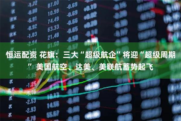 恒运配资 花旗：三大“超级航企”将迎“超级周期” 美国航空、达美、美联航蓄势起飞