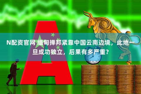 N配资官网 缅甸掸邦紧靠中国云南边境，此地一旦成功独立，后果有多严重？
