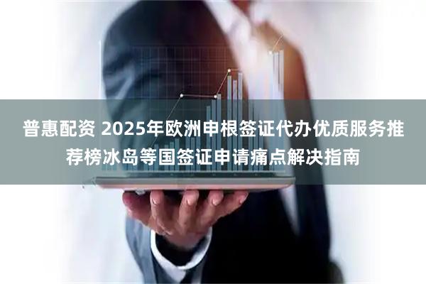 普惠配资 2025年欧洲申根签证代办优质服务推荐榜冰岛等国签证申请痛点解决指南