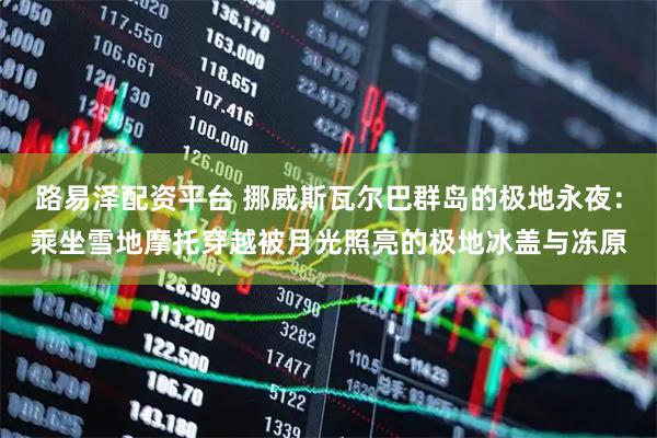 路易泽配资平台 挪威斯瓦尔巴群岛的极地永夜：乘坐雪地摩托穿越被月光照亮的极地冰盖与冻原