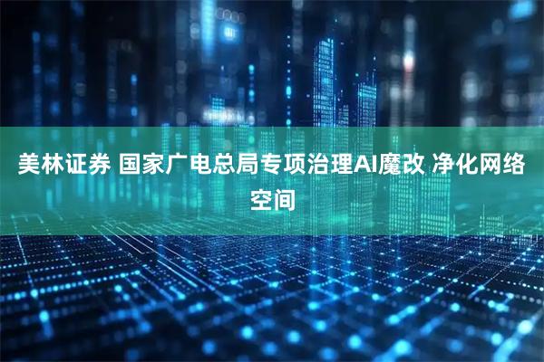 美林证券 国家广电总局专项治理AI魔改 净化网络空间