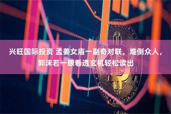 兴旺国际投资 孟姜女庙一副奇对联，难倒众人，郭沫若一眼看透玄机轻松读出