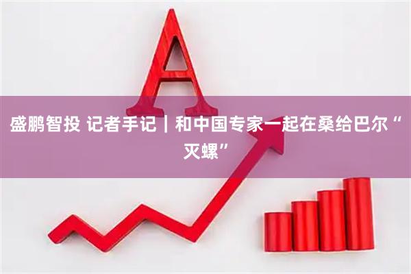 盛鹏智投 记者手记｜和中国专家一起在桑给巴尔“灭螺”