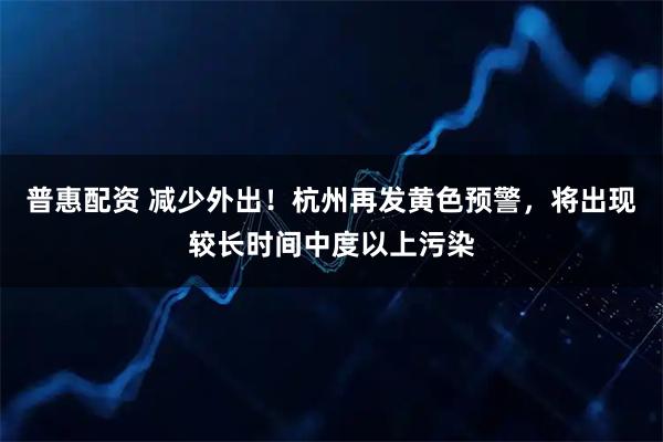 普惠配资 减少外出！杭州再发黄色预警，将出现较长时间中度以上污染