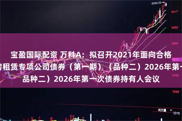 宝盈国际配资 万科A：拟召开2021年面向合格投资者公开发行住房租赁专项公司债券（第一期）（品种二）2026年第一次债券持有人会议