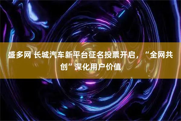 盛多网 长城汽车新平台征名投票开启，“全网共创”深化用户价值