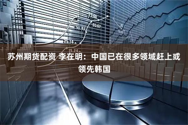 苏州期货配资 李在明：中国已在很多领域赶上或领先韩国