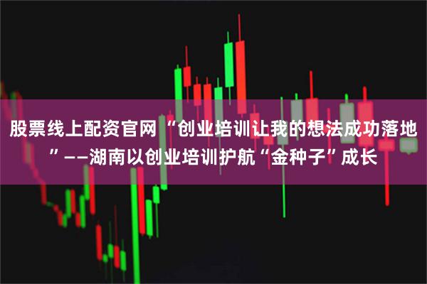 股票线上配资官网 “创业培训让我的想法成功落地”——湖南以创业培训护航“金种子”成长