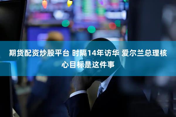 期货配资炒股平台 时隔14年访华 爱尔兰总理核心目标是这件事