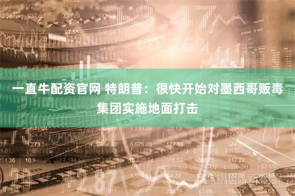 一直牛配资官网 特朗普：很快开始对墨西哥贩毒集团实施地面打击