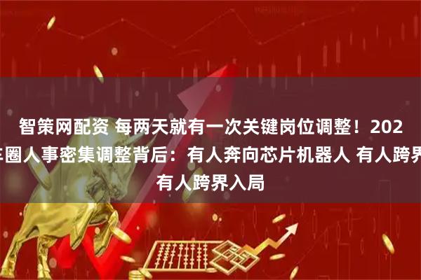 智策网配资 每两天就有一次关键岗位调整！2025年车圈人事密集调整背后：有人奔向芯片机器人 有人跨界入局